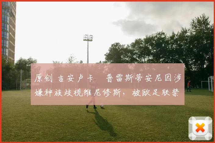 原创 吉安卢卡・普雷斯蒂安尼因涉嫌种族歧视维尼修斯，被欧足联禁赛