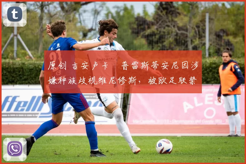 原创 吉安卢卡・普雷斯蒂安尼因涉嫌种族歧视维尼修斯，被欧足联禁赛