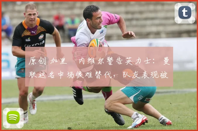 原创 加里・内维尔警告英力士：曼联这名中场很难替代，队友表现被赞 “离谱”