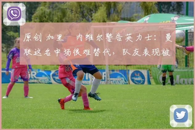 原创 加里・内维尔警告英力士：曼联这名中场很难替代，队友表现被赞 “离谱”