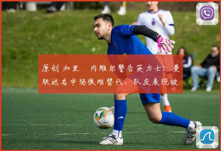 原创 加里・内维尔警告英力士:曼联这名中场很难替代,队友表现被赞 “离谱”