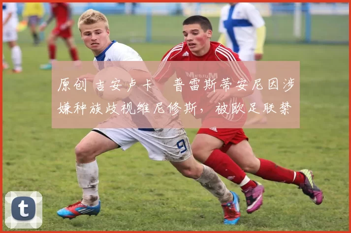 原创 吉安卢卡・普雷斯蒂安尼因涉嫌种族歧视维尼修斯,被欧足联禁赛