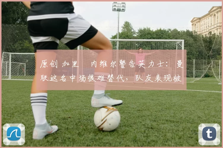 原创 加里・内维尔警告英力士:曼联这名中场很难替代,队友表现被赞 “离谱”