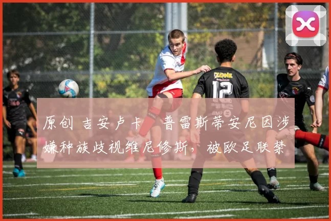 原创 吉安卢卡・普雷斯蒂安尼因涉嫌种族歧视维尼修斯，被欧足联禁赛