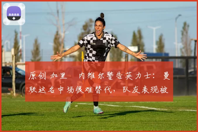 原创 加里・内维尔警告英力士:曼联这名中场很难替代,队友表现被赞 “离谱”