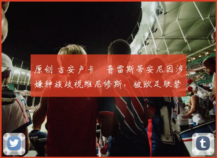 原创 吉安卢卡・普雷斯蒂安尼因涉嫌种族歧视维尼修斯,被欧足联禁赛