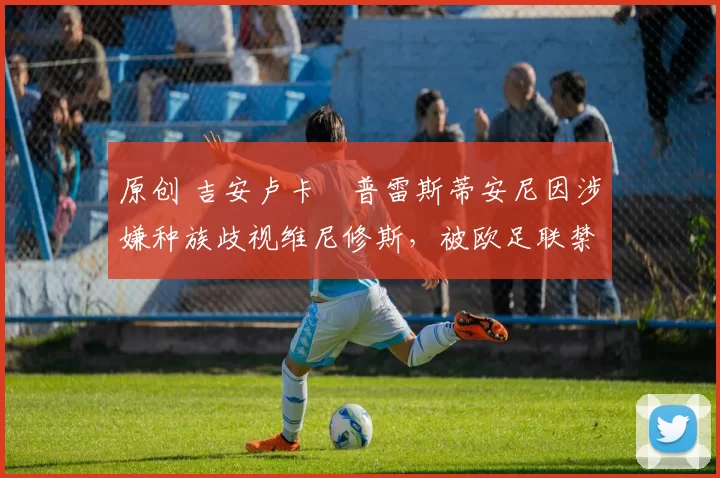 原创 吉安卢卡・普雷斯蒂安尼因涉嫌种族歧视维尼修斯，被欧足联禁赛