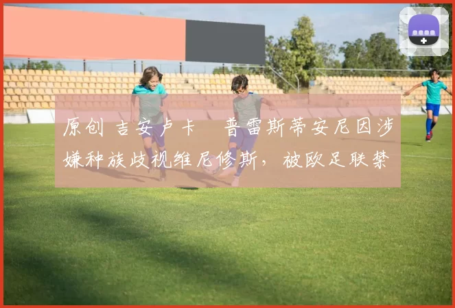 原创 吉安卢卡・普雷斯蒂安尼因涉嫌种族歧视维尼修斯，被欧足联禁赛