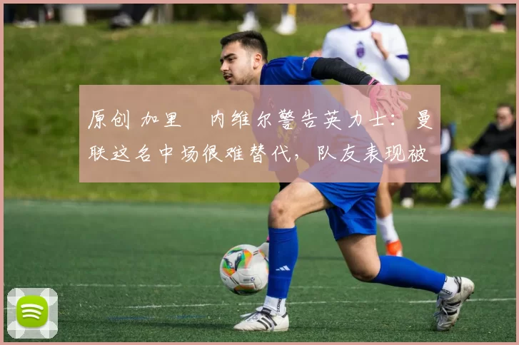 原创 加里・内维尔警告英力士：曼联这名中场很难替代，队友表现被赞 “离谱”