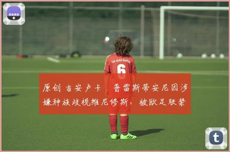 原创 吉安卢卡・普雷斯蒂安尼因涉嫌种族歧视维尼修斯,被欧足联禁赛