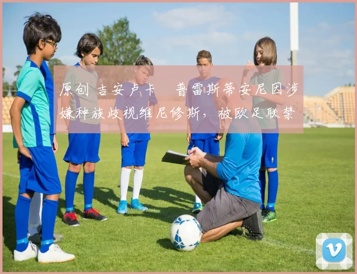 原创 吉安卢卡・普雷斯蒂安尼因涉嫌种族歧视维尼修斯,被欧足联禁赛