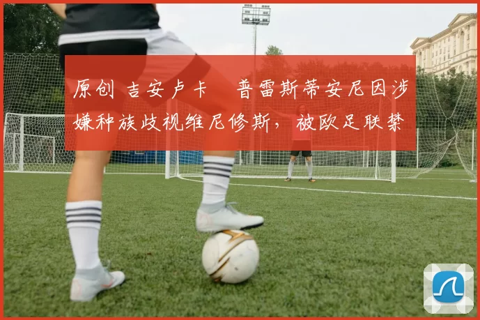 原创 吉安卢卡・普雷斯蒂安尼因涉嫌种族歧视维尼修斯，被欧足联禁赛