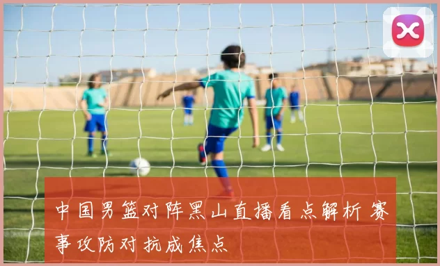 中国男篮对阵黑山直播看点解析 赛事攻防对抗成焦点