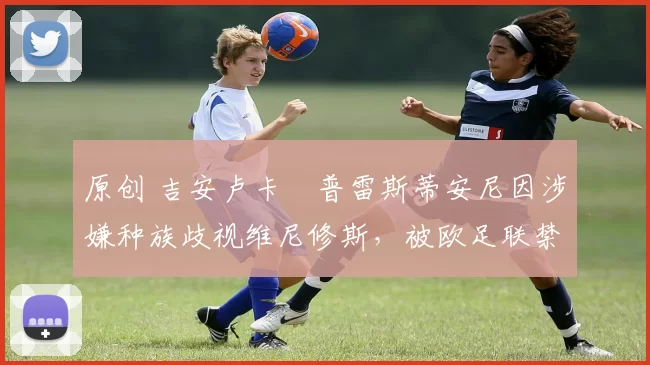 原创 吉安卢卡・普雷斯蒂安尼因涉嫌种族歧视维尼修斯,被欧足联禁赛