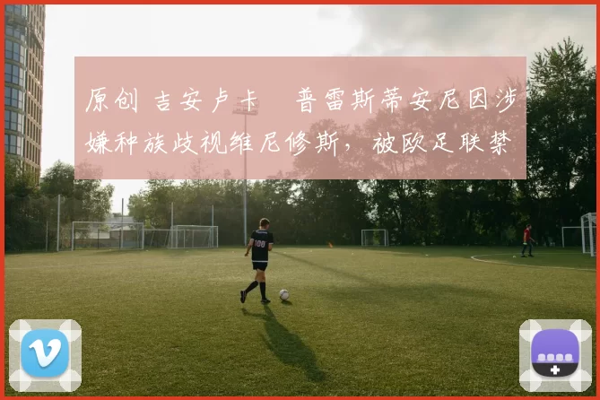 原创 吉安卢卡・普雷斯蒂安尼因涉嫌种族歧视维尼修斯,被欧足联禁赛