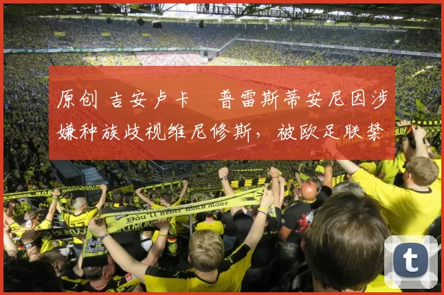 原创 吉安卢卡・普雷斯蒂安尼因涉嫌种族歧视维尼修斯，被欧足联禁赛