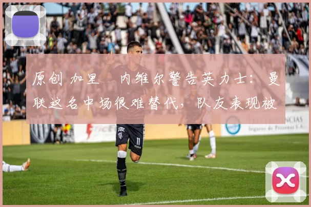 原创 加里・内维尔警告英力士：曼联这名中场很难替代，队友表现被赞 “离谱”