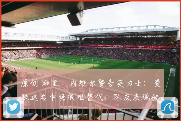 原创 加里・内维尔警告英力士：曼联这名中场很难替代，队友表现被赞 “离谱”