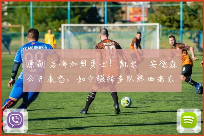 原创 后悔加盟勇士！凯尔・安德森公开表态，如今辗转多队终回老东家