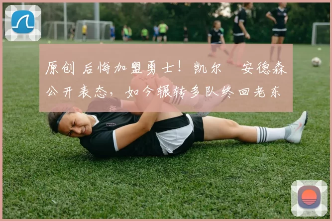 原创 后悔加盟勇士！凯尔・安德森公开表态，如今辗转多队终回老东家