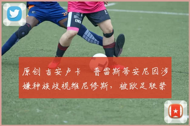 原创 吉安卢卡・普雷斯蒂安尼因涉嫌种族歧视维尼修斯，被欧足联禁赛