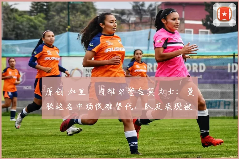 原创 加里・内维尔警告英力士：曼联这名中场很难替代，队友表现被赞 “离谱”