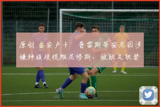 原创 吉安卢卡・普雷斯蒂安尼因涉嫌种族歧视维尼修斯，被欧足联禁赛