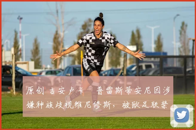 原创 吉安卢卡・普雷斯蒂安尼因涉嫌种族歧视维尼修斯，被欧足联禁赛