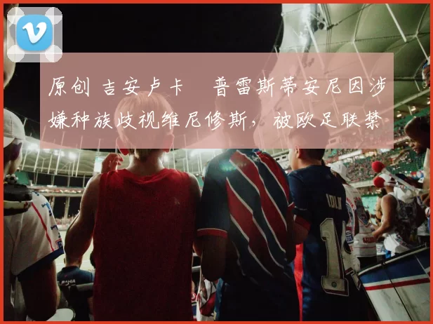 原创 吉安卢卡・普雷斯蒂安尼因涉嫌种族歧视维尼修斯,被欧足联禁赛