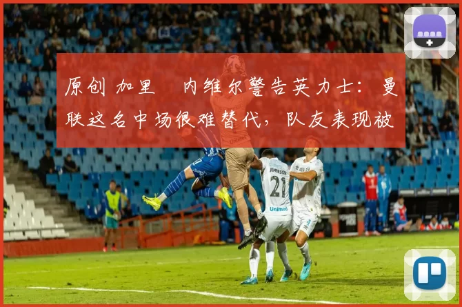 原创 加里・内维尔警告英力士：曼联这名中场很难替代，队友表现被赞 “离谱”