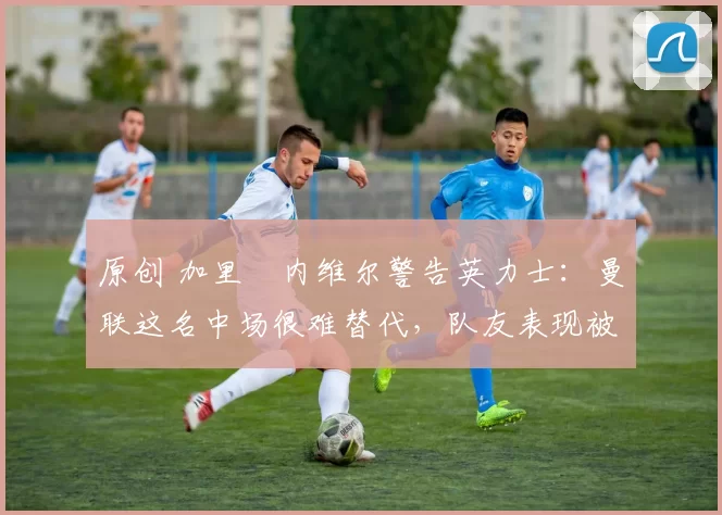 原创 加里・内维尔警告英力士：曼联这名中场很难替代，队友表现被赞 “离谱”