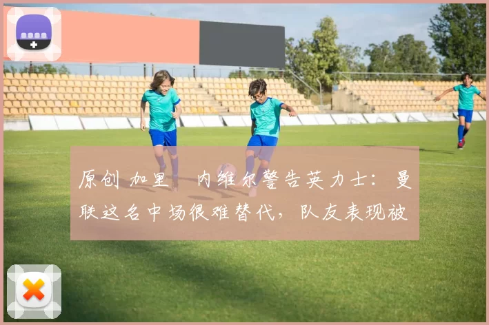 原创 加里・内维尔警告英力士：曼联这名中场很难替代，队友表现被赞 “离谱”