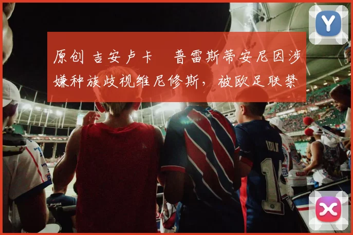 原创 吉安卢卡・普雷斯蒂安尼因涉嫌种族歧视维尼修斯，被欧足联禁赛
