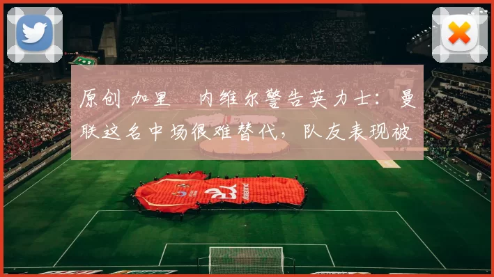 原创 加里・内维尔警告英力士：曼联这名中场很难替代，队友表现被赞 “离谱”