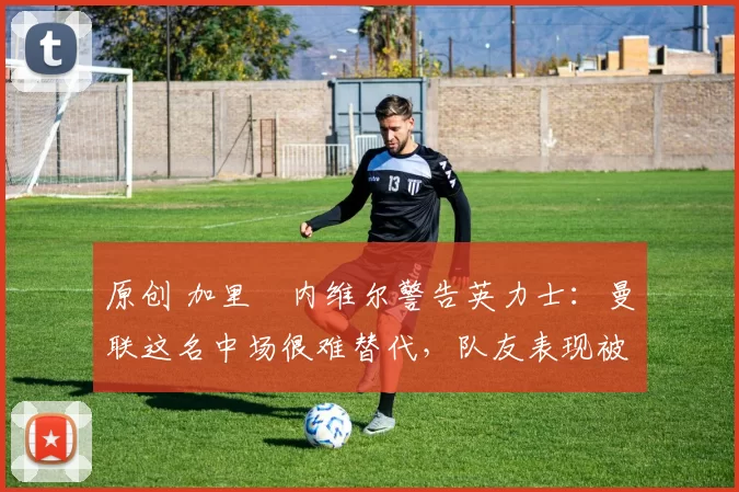 原创 加里・内维尔警告英力士：曼联这名中场很难替代，队友表现被赞 “离谱”