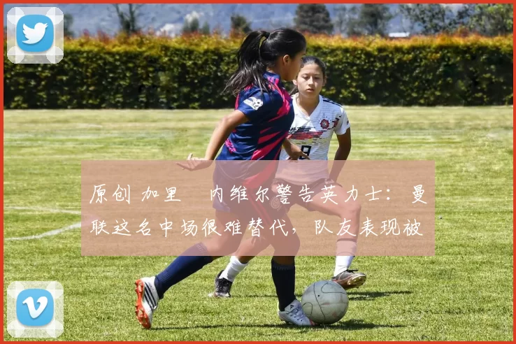 原创 加里・内维尔警告英力士：曼联这名中场很难替代，队友表现被赞 “离谱”