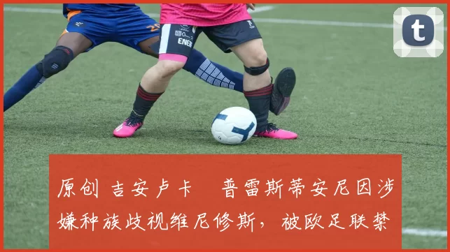 原创 吉安卢卡・普雷斯蒂安尼因涉嫌种族歧视维尼修斯，被欧足联禁赛