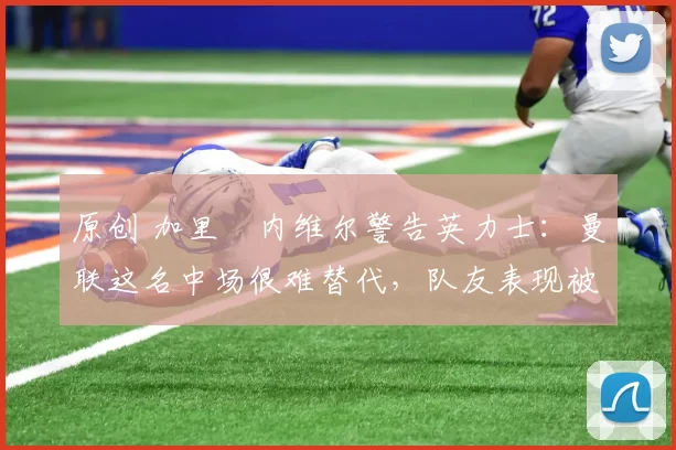 原创 加里・内维尔警告英力士：曼联这名中场很难替代，队友表现被赞 “离谱”