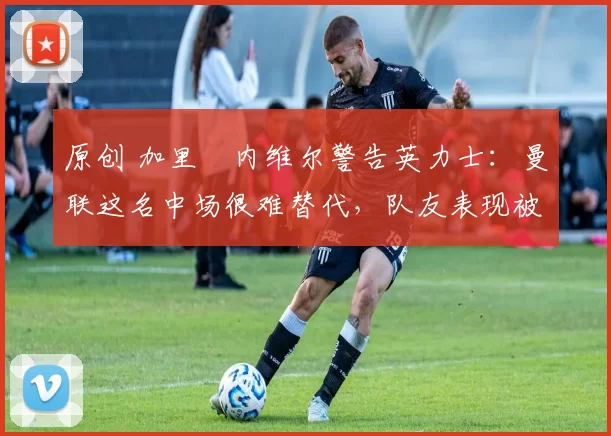 原创 加里・内维尔警告英力士:曼联这名中场很难替代,队友表现被赞 “离谱”