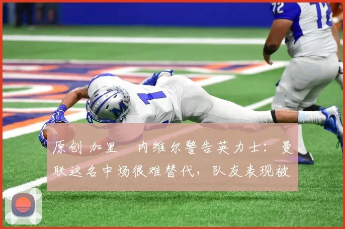 原创 加里・内维尔警告英力士：曼联这名中场很难替代，队友表现被赞 “离谱”