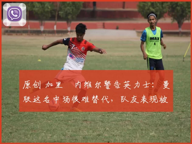 原创 加里・内维尔警告英力士：曼联这名中场很难替代，队友表现被赞 “离谱”