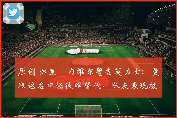 原创 加里・内维尔警告英力士：曼联这名中场很难替代，队友表现被赞 “离谱”