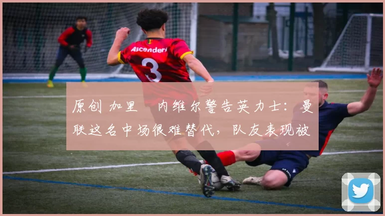 原创 加里・内维尔警告英力士:曼联这名中场很难替代,队友表现被赞 “离谱”