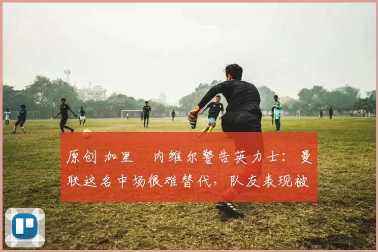 原创 加里・内维尔警告英力士：曼联这名中场很难替代，队友表现被赞 “离谱”