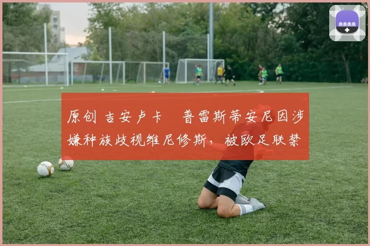 原创 吉安卢卡・普雷斯蒂安尼因涉嫌种族歧视维尼修斯，被欧足联禁赛