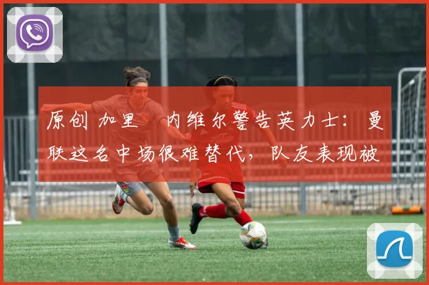 原创 加里・内维尔警告英力士：曼联这名中场很难替代，队友表现被赞 “离谱”