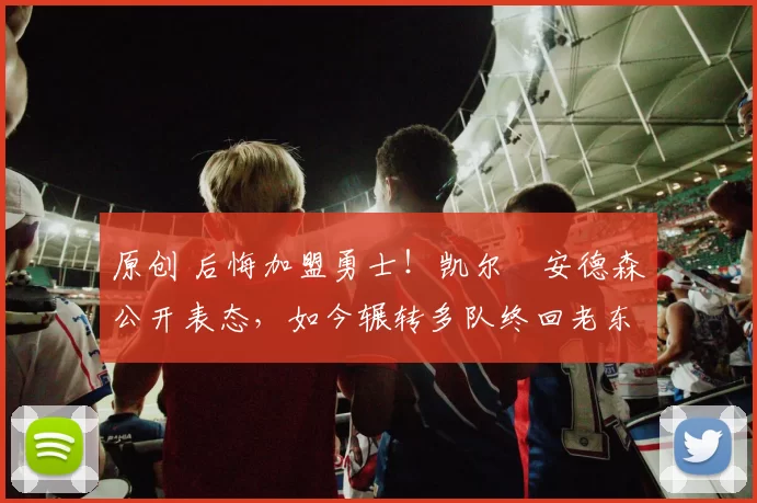 原创 后悔加盟勇士！凯尔・安德森公开表态，如今辗转多队终回老东家