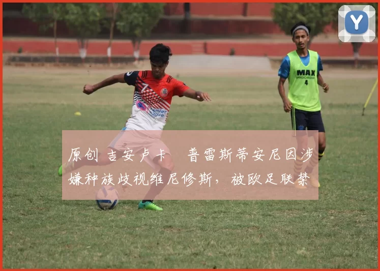 原创 吉安卢卡・普雷斯蒂安尼因涉嫌种族歧视维尼修斯，被欧足联禁赛