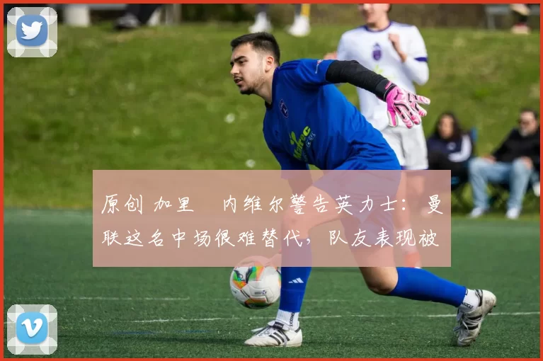 原创 加里・内维尔警告英力士：曼联这名中场很难替代，队友表现被赞 “离谱”