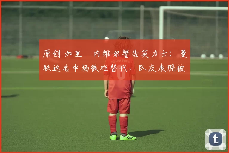 原创 加里・内维尔警告英力士：曼联这名中场很难替代，队友表现被赞 “离谱”
